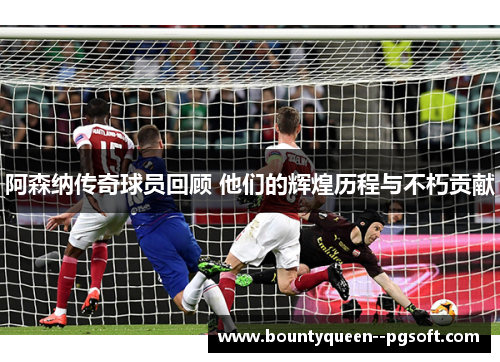 阿森纳传奇球员回顾 他们的辉煌历程与不朽贡献