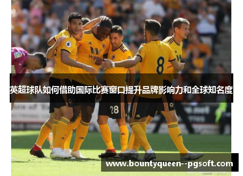 英超球队如何借助国际比赛窗口提升品牌影响力和全球知名度 英超球队如何借助国际比赛窗口提升品牌影响力和全球知名度