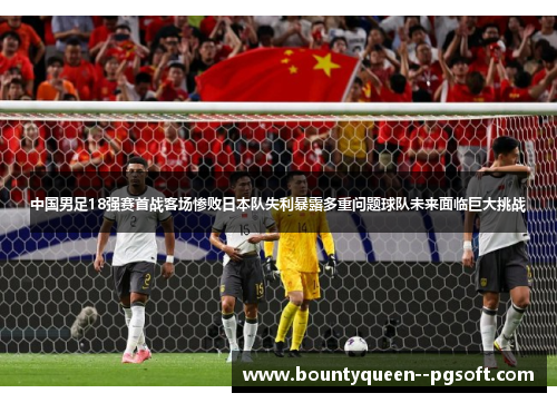 中国男足18强赛首战客场惨败日本队失利暴露多重问题球队未来面临巨大挑战