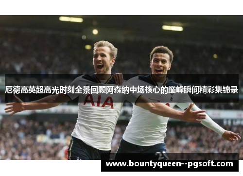 厄德高英超高光时刻全景回顾阿森纳中场核心的巅峰瞬间精彩集锦录 厄德高英超高光时刻全景回顾阿森纳中场核心的巅峰瞬间精彩集锦录