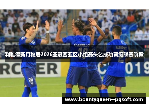 利雅得新月稳居2026亚冠西亚区小组赛头名成功晋级联赛阶段 利雅得新月稳居2026亚冠西亚区小组赛头名成功晋级联赛阶段