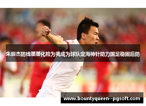 朱辰杰防线屡屡化险为夷成为球队定海神针助力国足稳固后防 朱辰杰防线屡屡化险为夷成为球队定海神针助力国足稳固后防
